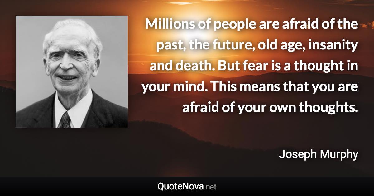 Millions of people are afraid of the past, the future, old age, insanity and death. But fear is a thought in your mind. This means that you are afraid of your own thoughts. - Joseph Murphy quote