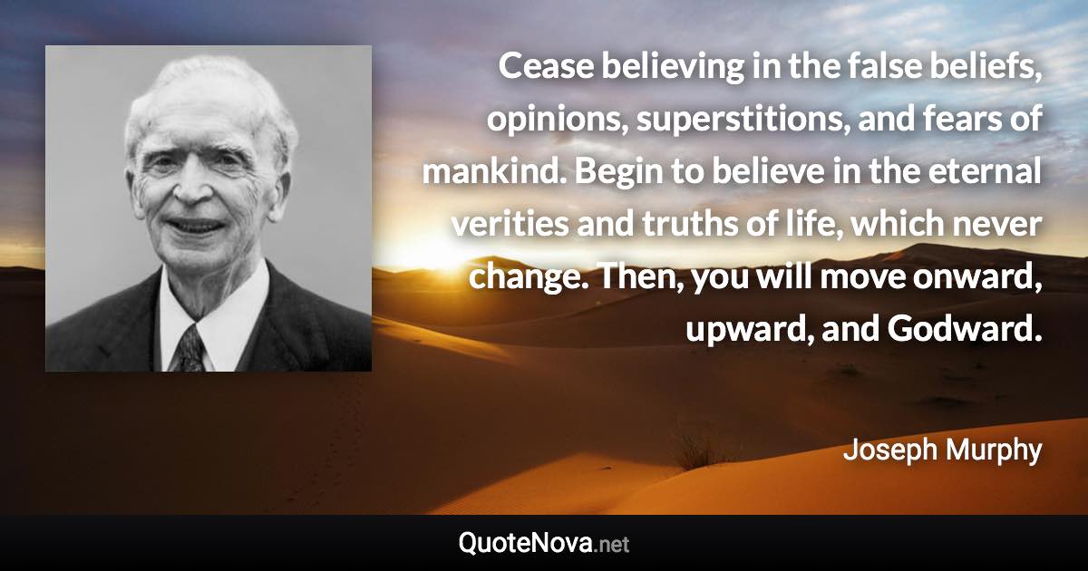 Cease believing in the false beliefs, opinions, superstitions, and fears of mankind. Begin to believe in the eternal verities and truths of life, which never change. Then, you will move onward, upward, and Godward. - Joseph Murphy quote