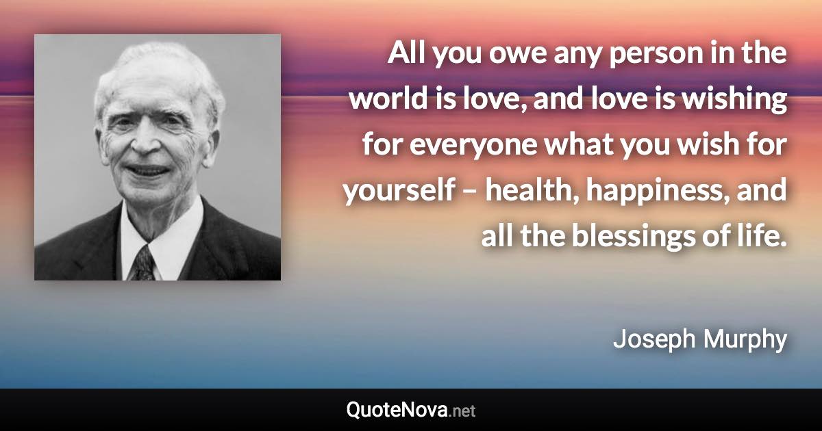 All you owe any person in the world is love, and love is wishing for everyone what you wish for yourself – health, happiness, and all the blessings of life. - Joseph Murphy quote