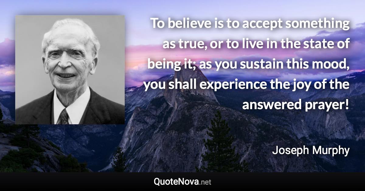 To believe is to accept something as true, or to live in the state of being it; as you sustain this mood, you shall experience the joy of the answered prayer! - Joseph Murphy quote