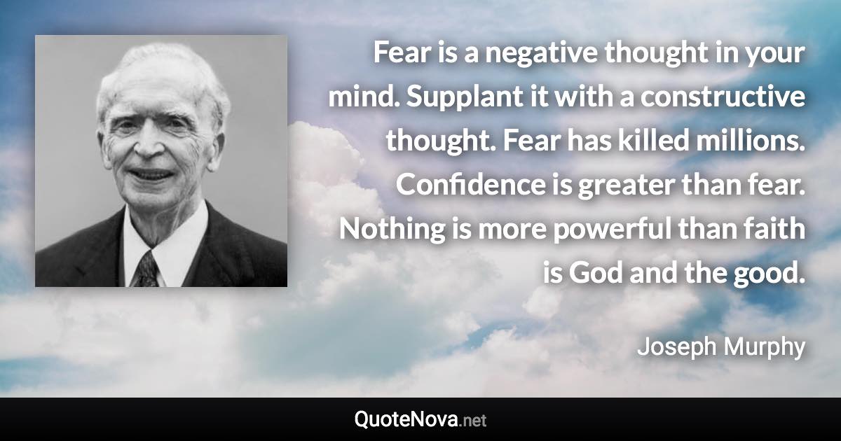 Fear is a negative thought in your mind. Supplant it with a constructive thought. Fear has killed millions. Confidence is greater than fear. Nothing is more powerful than faith is God and the good. - Joseph Murphy quote