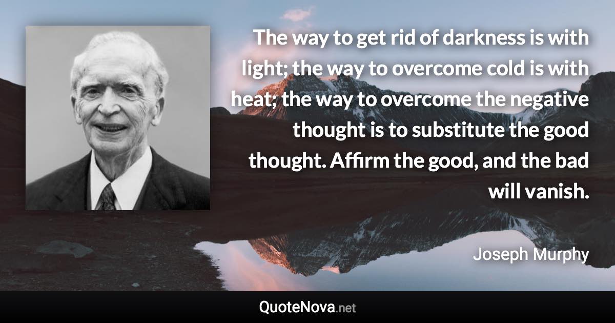 The way to get rid of darkness is with light; the way to overcome cold is with heat; the way to overcome the negative thought is to substitute the good thought. Affirm the good, and the bad will vanish. - Joseph Murphy quote
