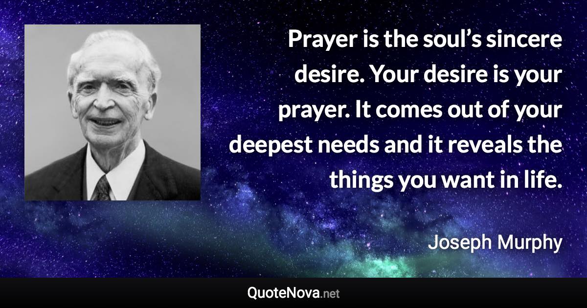 Prayer is the soul’s sincere desire. Your desire is your prayer. It comes out of your deepest needs and it reveals the things you want in life. - Joseph Murphy quote