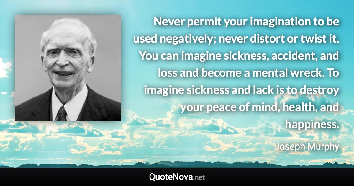 Never permit your imagination to be used negatively; never distort or twist it. You can imagine sickness, accident, and loss and become a mental wreck. To imagine sickness and lack is to destroy your peace of mind, health, and happiness. - Joseph Murphy quote