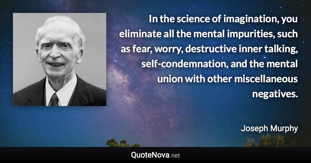 In the science of imagination, you eliminate all the mental impurities, such as fear, worry, destructive inner talking, self-condemnation, and the mental union with other miscellaneous negatives. - Joseph Murphy quote