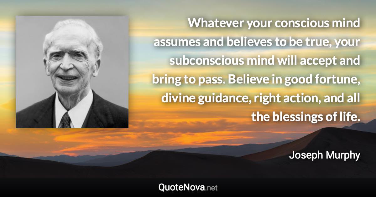 Whatever your conscious mind assumes and believes to be true, your subconscious mind will accept and bring to pass. Believe in good fortune, divine guidance, right action, and all the blessings of life. - Joseph Murphy quote