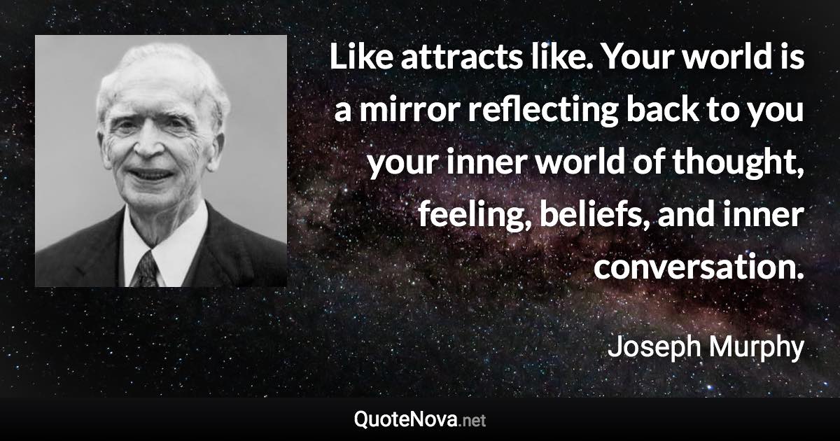 Like attracts like. Your world is a mirror reflecting back to you your inner world of thought, feeling, beliefs, and inner conversation. - Joseph Murphy quote