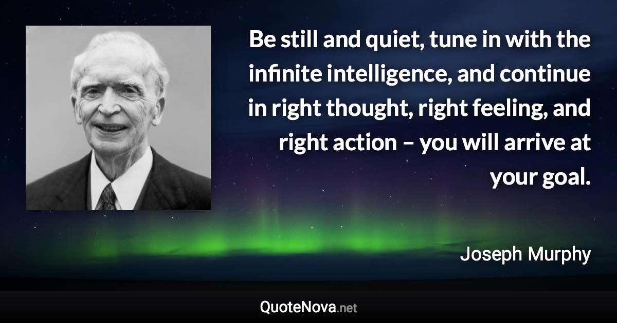 Be still and quiet, tune in with the infinite intelligence, and continue in right thought, right feeling, and right action – you will arrive at your goal. - Joseph Murphy quote