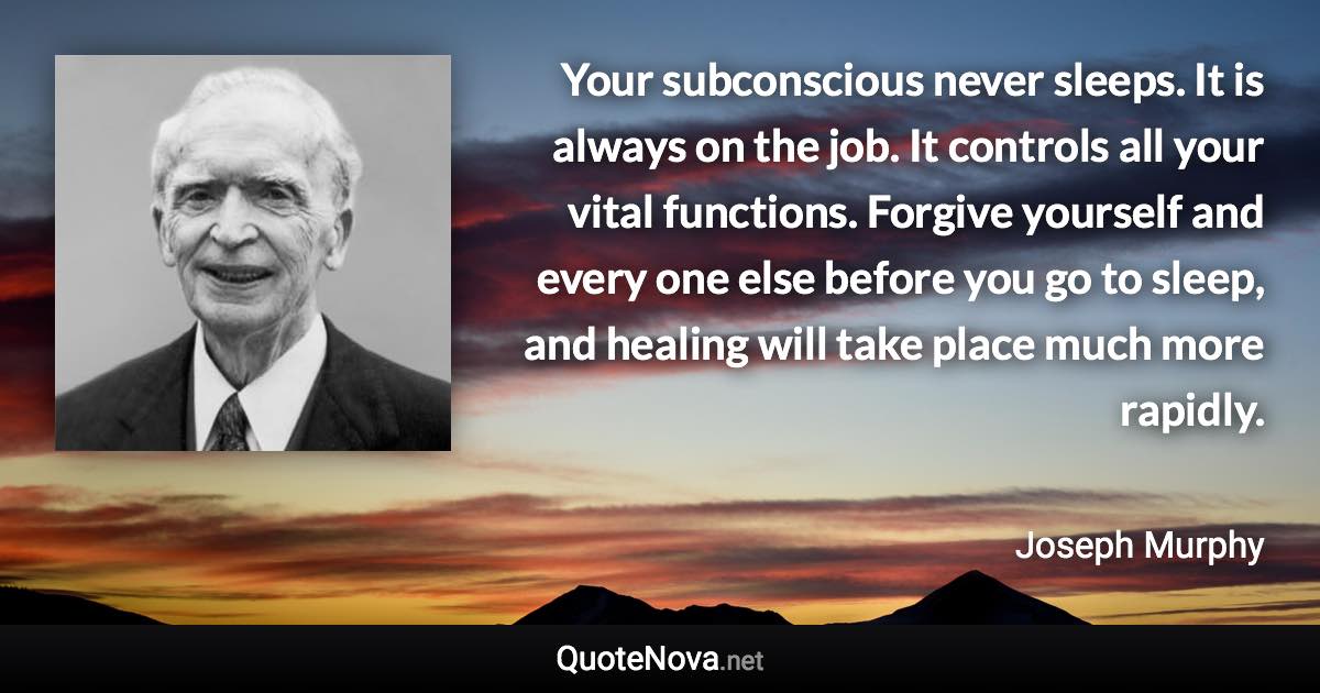 Your subconscious never sleeps. It is always on the job. It controls all your vital functions. Forgive yourself and every one else before you go to sleep, and healing will take place much more rapidly. - Joseph Murphy quote