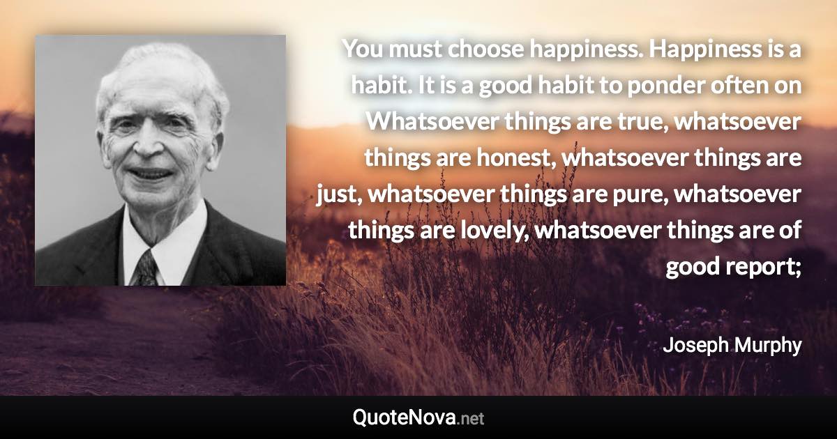 You must choose happiness. Happiness is a habit. It is a good habit to ponder often on Whatsoever things are true, whatsoever things are honest, whatsoever things are just, whatsoever things are pure, whatsoever things are lovely, whatsoever things are of good report; - Joseph Murphy quote