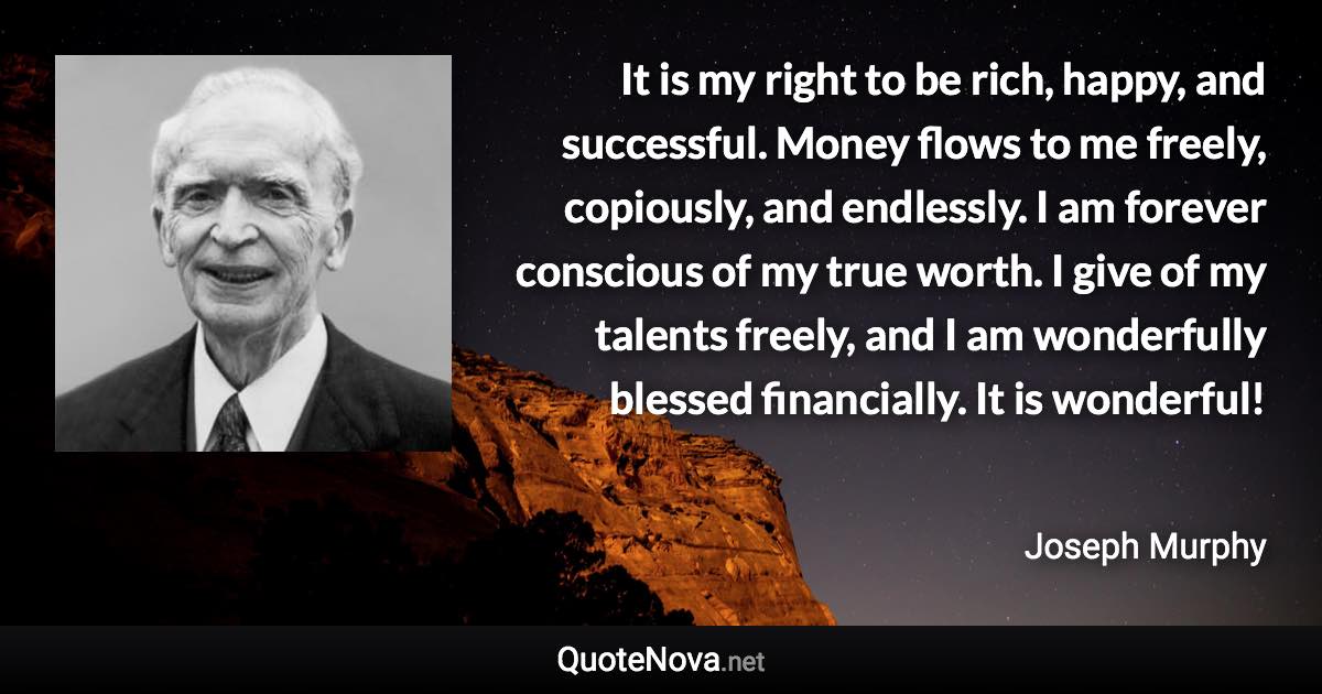 It is my right to be rich, happy, and successful. Money flows to me freely, copiously, and endlessly. I am forever conscious of my true worth. I give of my talents freely, and I am wonderfully blessed financially. It is wonderful! - Joseph Murphy quote