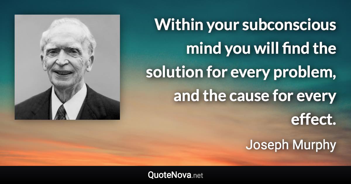 Within your subconscious mind you will find the solution for every problem, and the cause for every effect. - Joseph Murphy quote