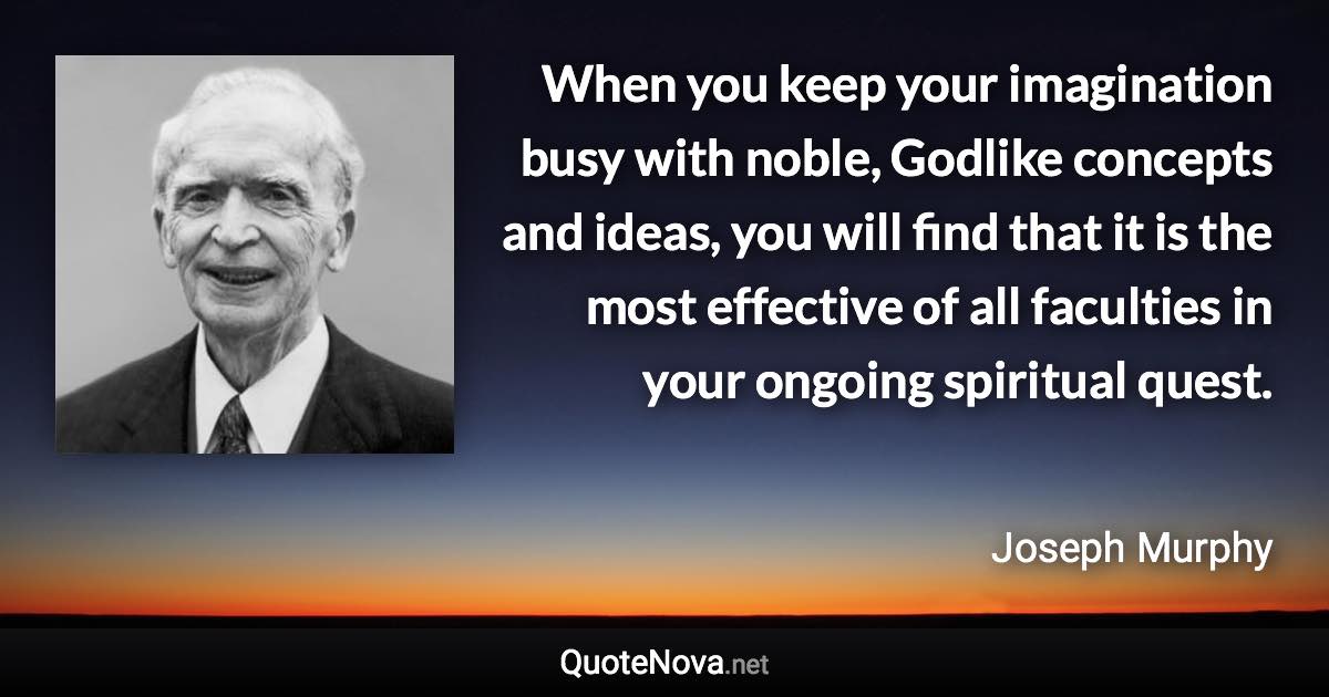 When you keep your imagination busy with noble, Godlike concepts and ideas, you will find that it is the most effective of all faculties in your ongoing spiritual quest. - Joseph Murphy quote