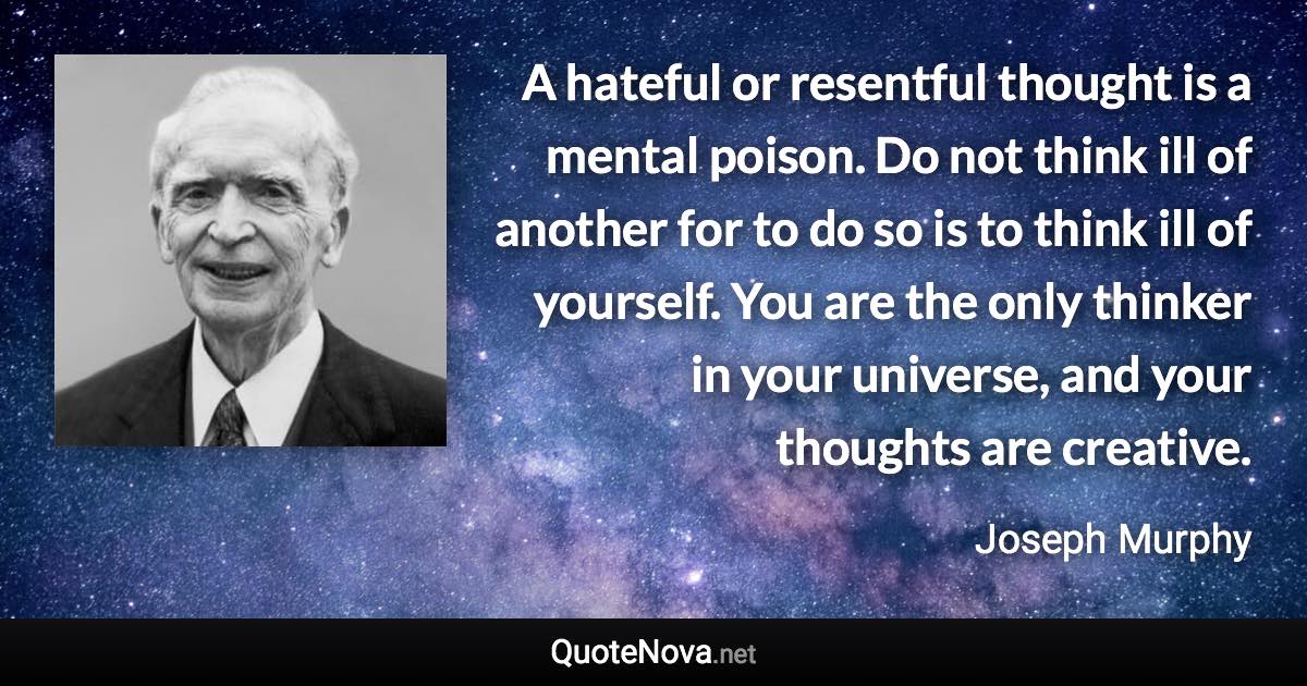 A hateful or resentful thought is a mental poison. Do not think ill of another for to do so is to think ill of yourself. You are the only thinker in your universe, and your thoughts are creative. - Joseph Murphy quote