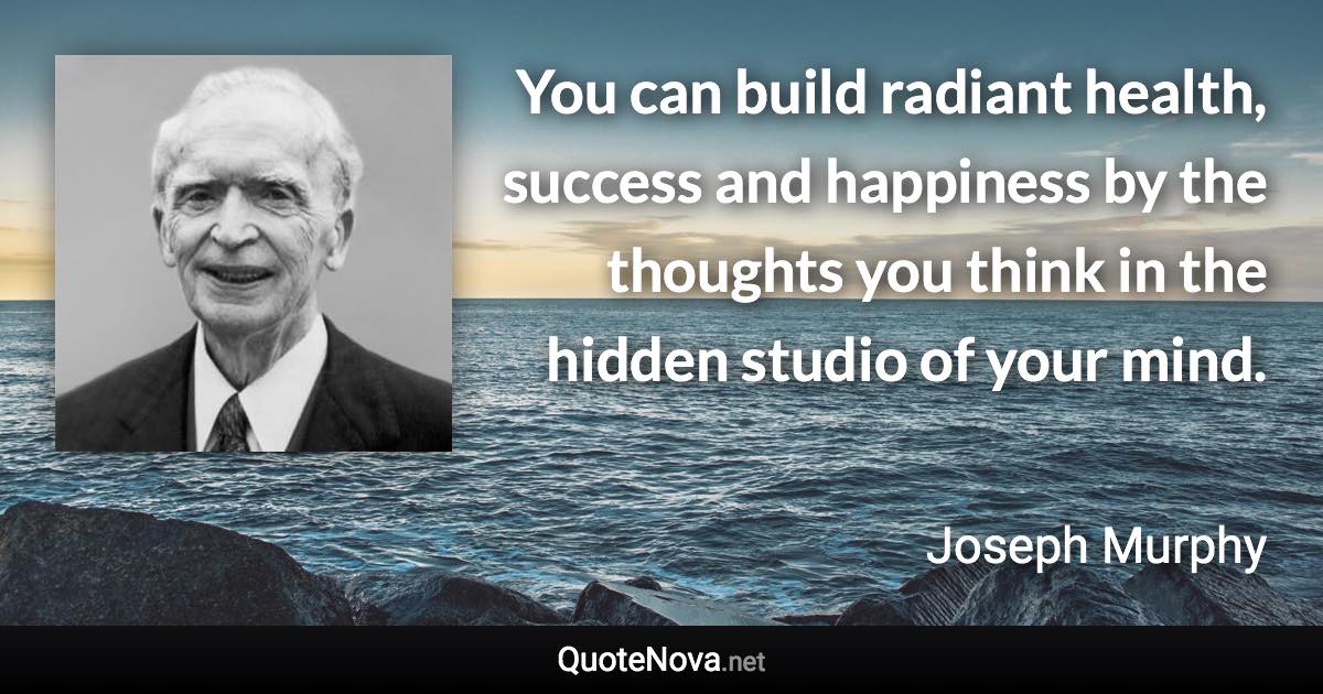 You can build radiant health, success and happiness by the thoughts you think in the hidden studio of your mind. - Joseph Murphy quote