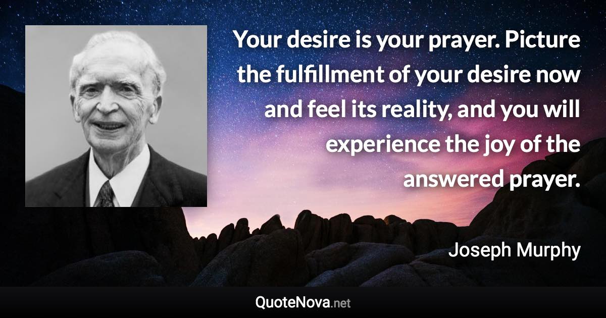 Your desire is your prayer. Picture the fulfillment of your desire now and feel its reality, and you will experience the joy of the answered prayer. - Joseph Murphy quote