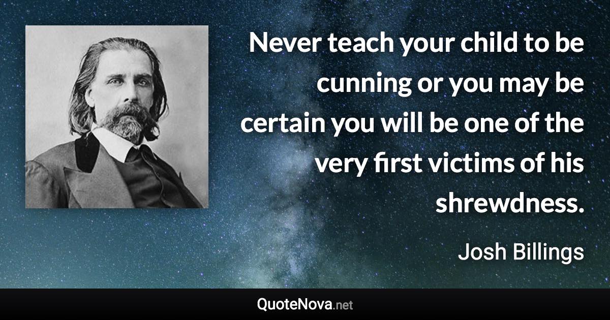 Never teach your child to be cunning or you may be certain you will be one of the very first victims of his shrewdness. - Josh Billings quote