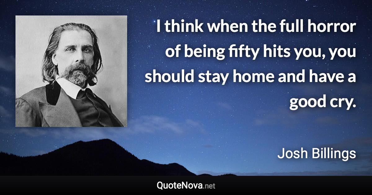 I think when the full horror of being fifty hits you, you should stay home and have a good cry. - Josh Billings quote