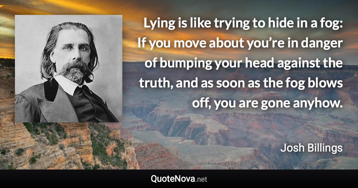 Lying is like trying to hide in a fog: If you move about you’re in danger of bumping your head against the truth, and as soon as the fog blows off, you are gone anyhow. - Josh Billings quote