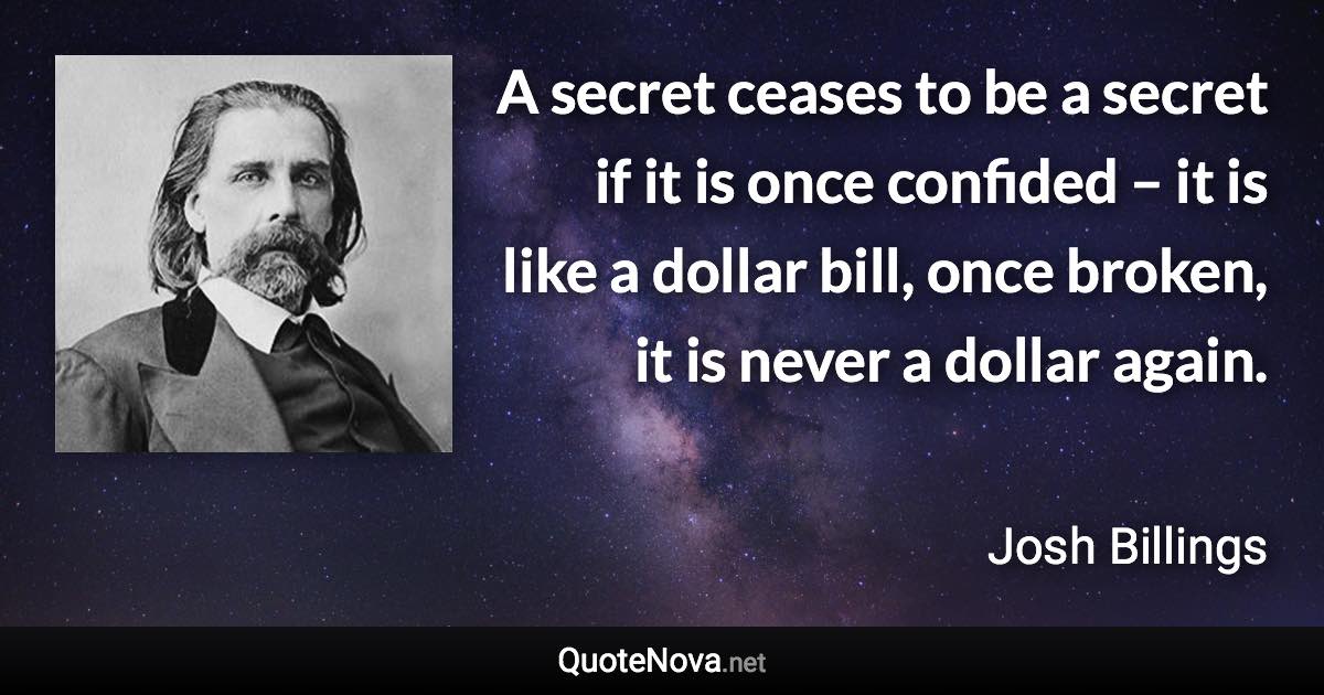 A secret ceases to be a secret if it is once confided – it is like a dollar bill, once broken, it is never a dollar again. - Josh Billings quote