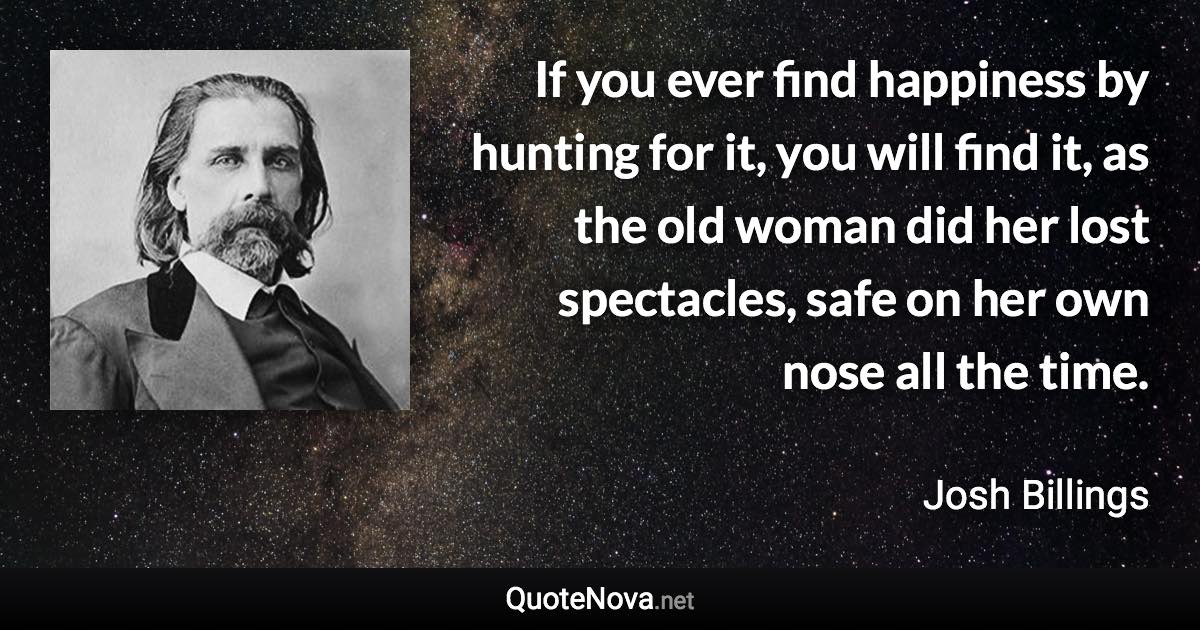 If you ever find happiness by hunting for it, you will find it, as the old woman did her lost spectacles, safe on her own nose all the time. - Josh Billings quote