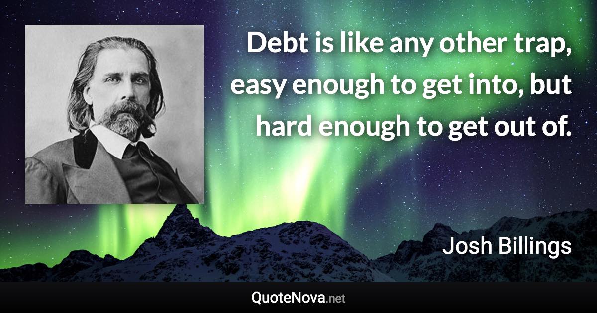 Debt is like any other trap, easy enough to get into, but hard enough to get out of. - Josh Billings quote