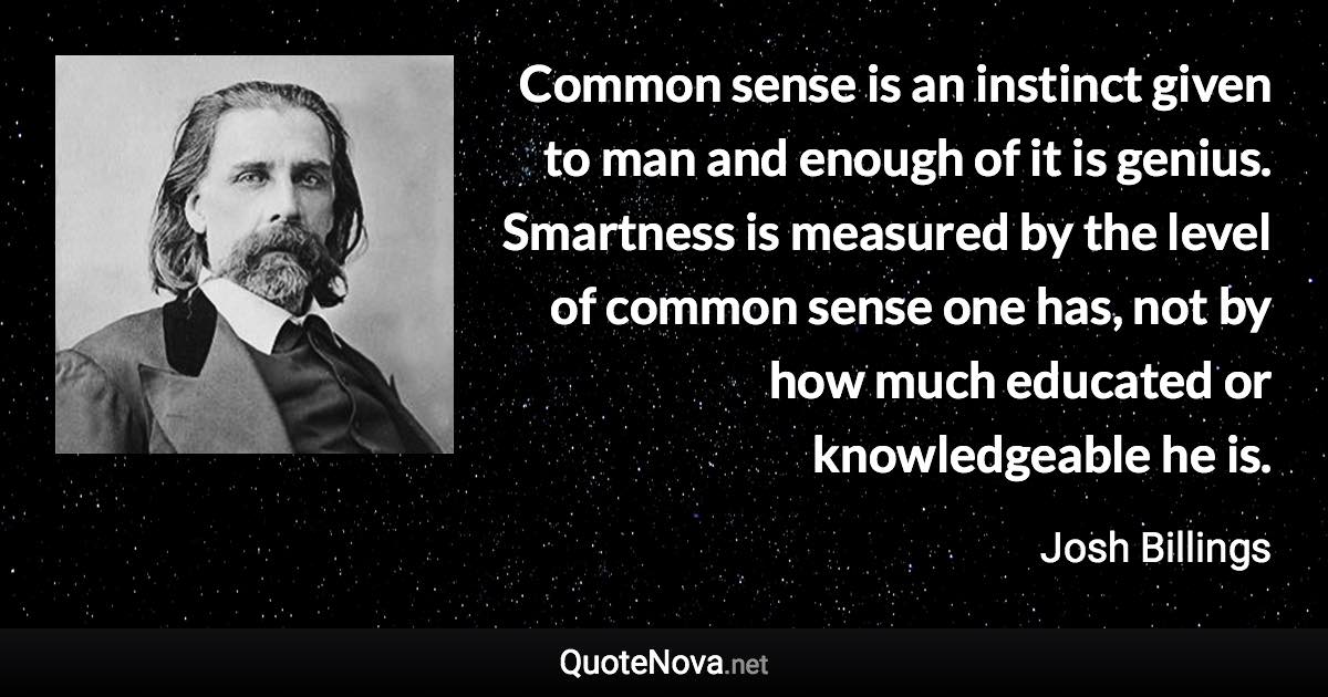 Common sense is an instinct given to man and enough of it is genius. Smartness is measured by the level of common sense one has, not by how much educated or knowledgeable he is. - Josh Billings quote