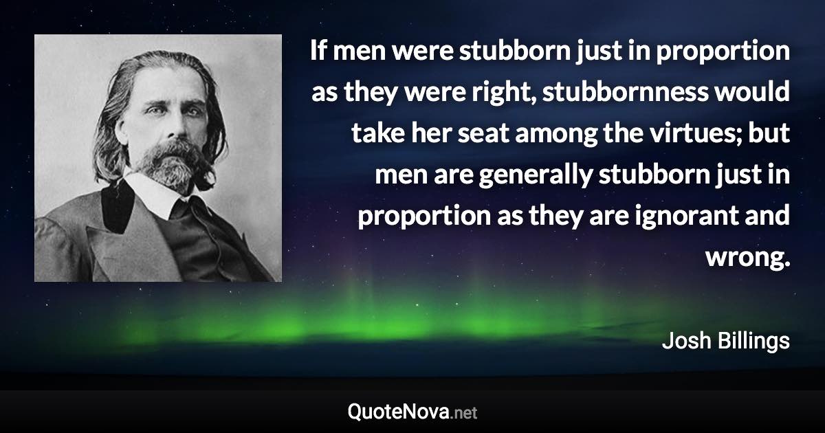 If men were stubborn just in proportion as they were right, stubbornness would take her seat among the virtues; but men are generally stubborn just in proportion as they are ignorant and wrong. - Josh Billings quote