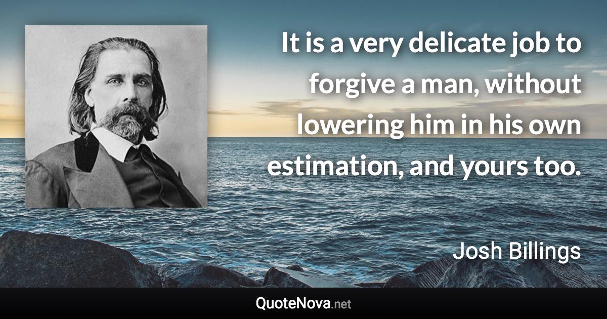 It is a very delicate job to forgive a man, without lowering him in his own estimation, and yours too. - Josh Billings quote