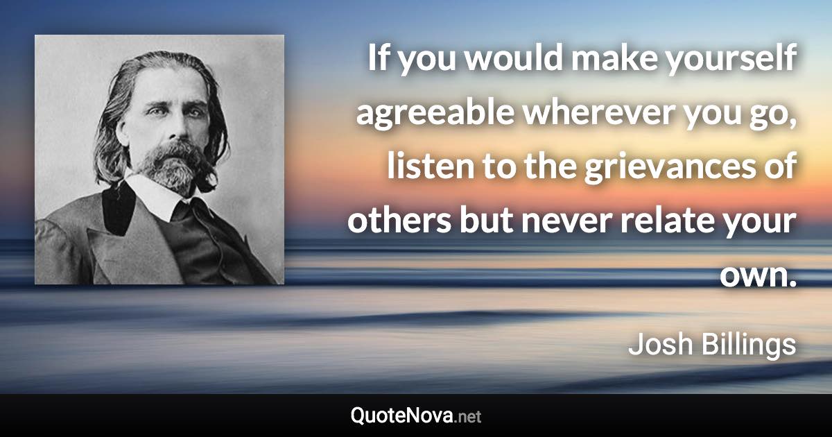 If you would make yourself agreeable wherever you go, listen to the grievances of others but never relate your own. - Josh Billings quote