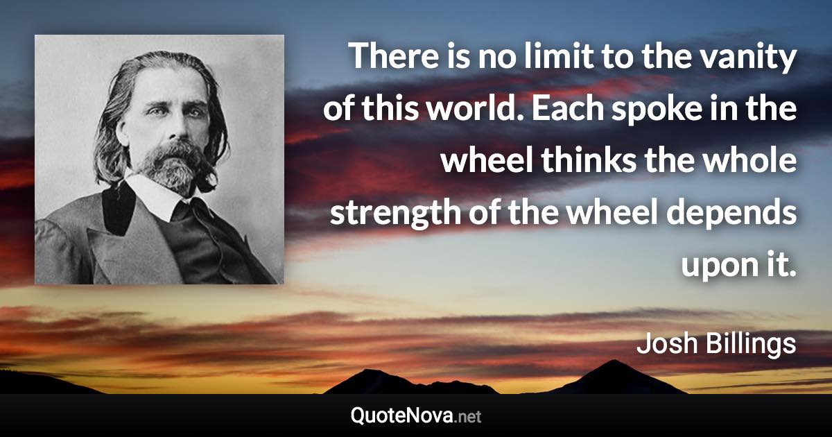 There is no limit to the vanity of this world. Each spoke in the wheel thinks the whole strength of the wheel depends upon it. - Josh Billings quote