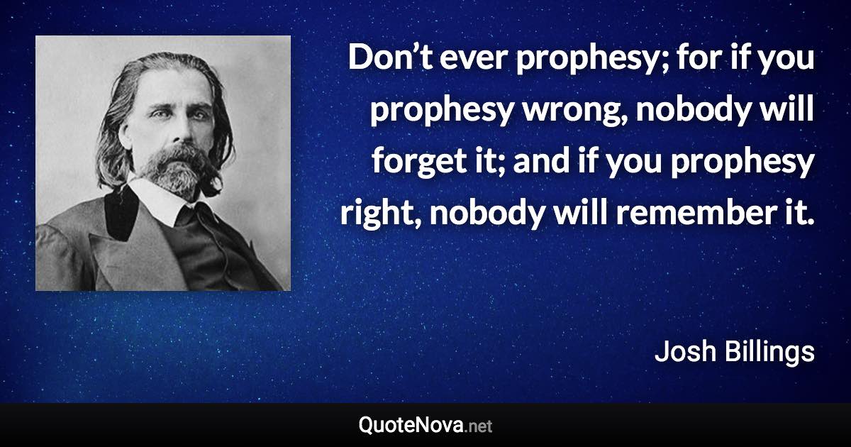 Don’t ever prophesy; for if you prophesy wrong, nobody will forget it; and if you prophesy right, nobody will remember it. - Josh Billings quote