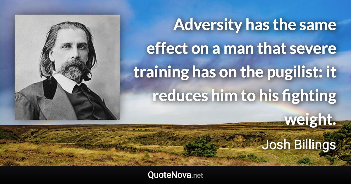 Adversity has the same effect on a man that severe training has on the pugilist: it reduces him to his fighting weight. - Josh Billings quote