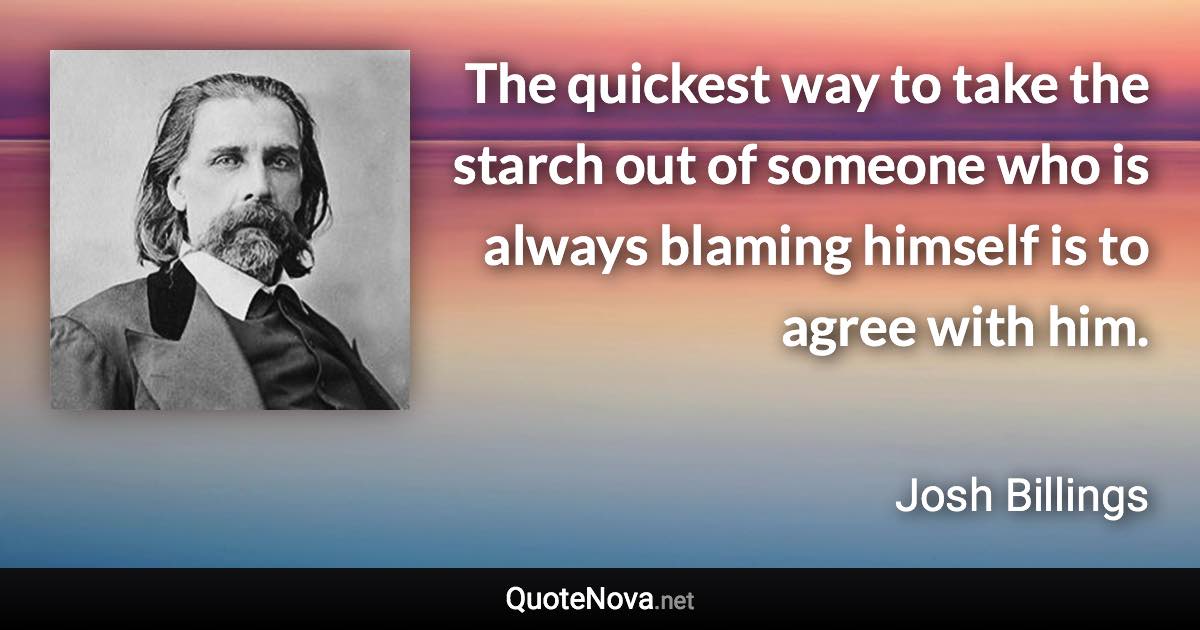 The quickest way to take the starch out of someone who is always blaming himself is to agree with him. - Josh Billings quote