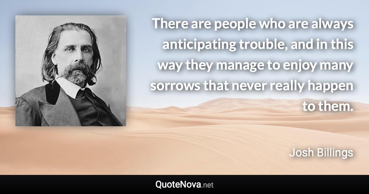 There are people who are always anticipating trouble, and in this way they manage to enjoy many sorrows that never really happen to them. - Josh Billings quote