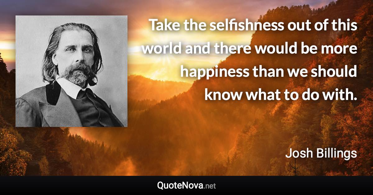 Take the selfishness out of this world and there would be more happiness than we should know what to do with. - Josh Billings quote