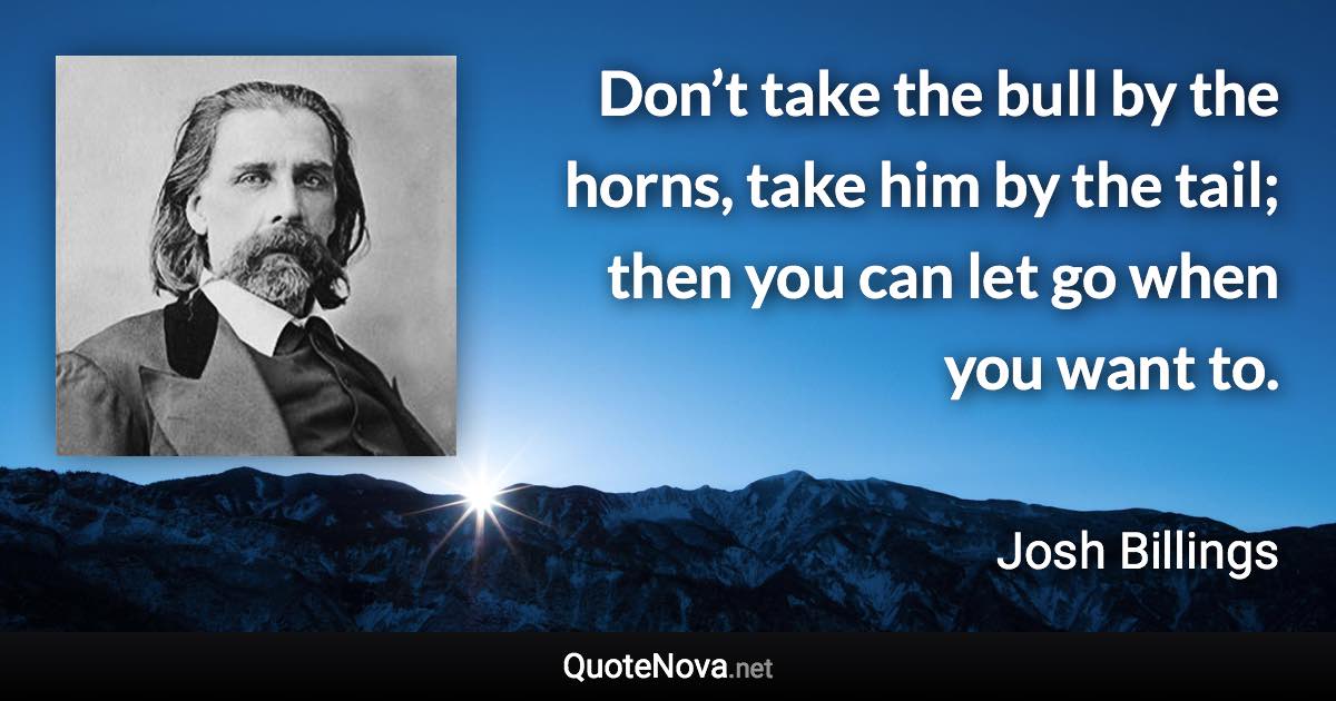 Don’t take the bull by the horns, take him by the tail; then you can let go when you want to. - Josh Billings quote