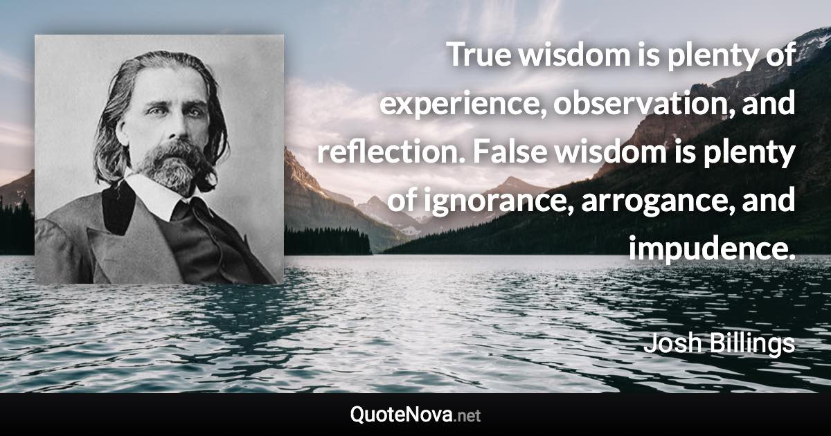 True wisdom is plenty of experience, observation, and reflection. False wisdom is plenty of ignorance, arrogance, and impudence. - Josh Billings quote