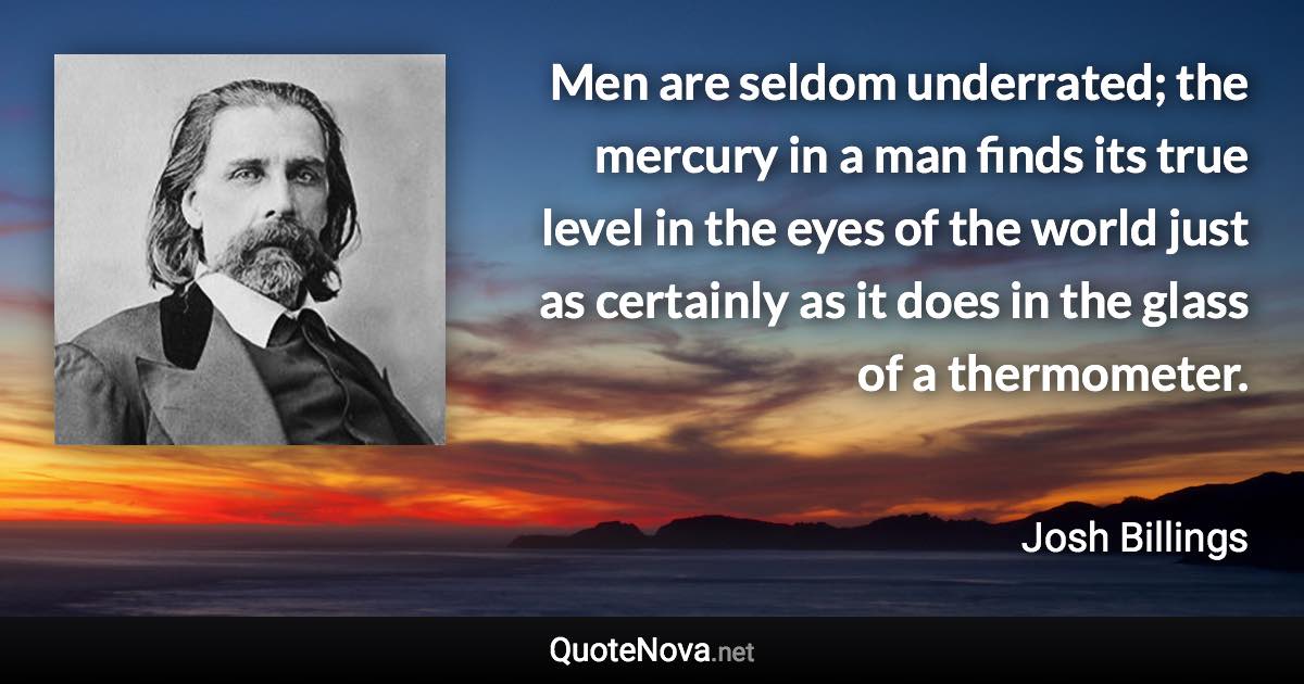 Men are seldom underrated; the mercury in a man finds its true level in the eyes of the world just as certainly as it does in the glass of a thermometer. - Josh Billings quote