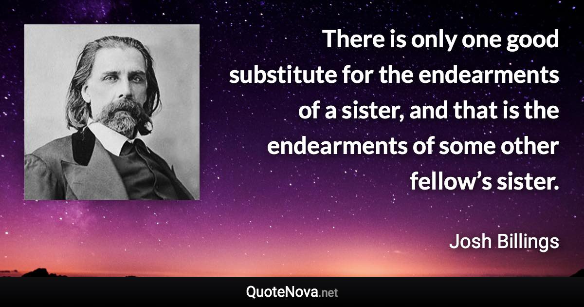 There is only one good substitute for the endearments of a sister, and that is the endearments of some other fellow’s sister. - Josh Billings quote