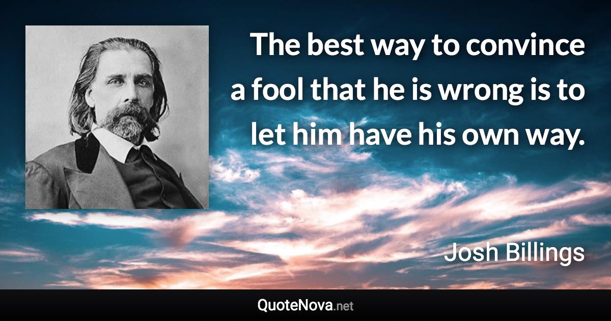 The best way to convince a fool that he is wrong is to let him have his own way. - Josh Billings quote