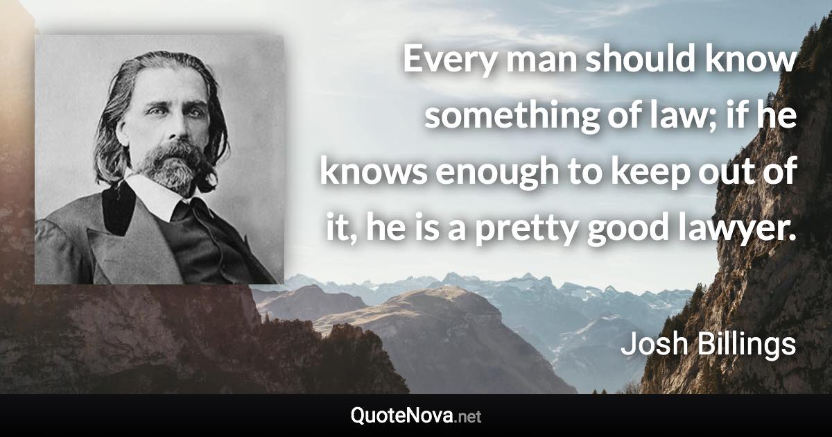 Every man should know something of law; if he knows enough to keep out of it, he is a pretty good lawyer. - Josh Billings quote