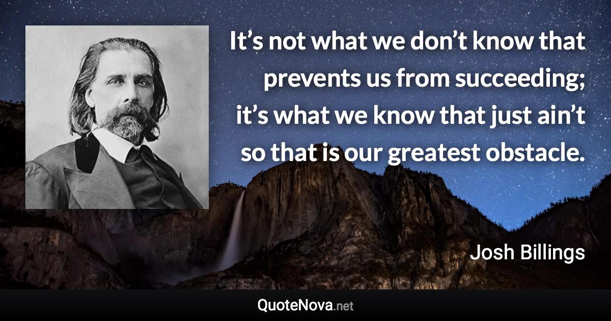 It’s not what we don’t know that prevents us from succeeding; it’s what we know that just ain’t so that is our greatest obstacle. - Josh Billings quote