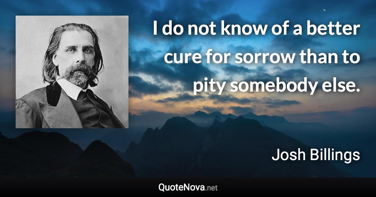 I do not know of a better cure for sorrow than to pity somebody else. - Josh Billings quote