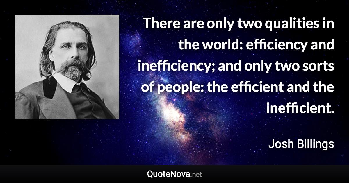 There are only two qualities in the world: efficiency and inefficiency; and only two sorts of people: the efficient and the inefficient. - Josh Billings quote