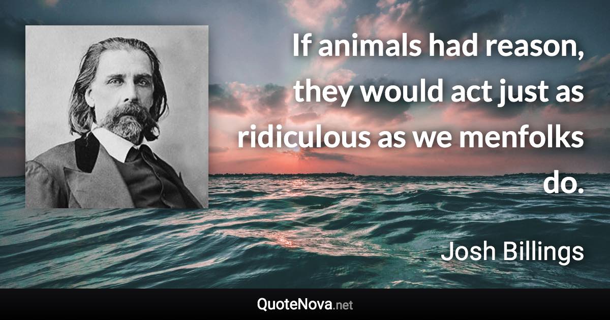 If animals had reason, they would act just as ridiculous as we menfolks do. - Josh Billings quote