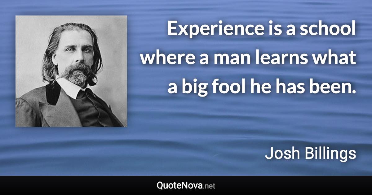 Experience is a school where a man learns what a big fool he has been. - Josh Billings quote