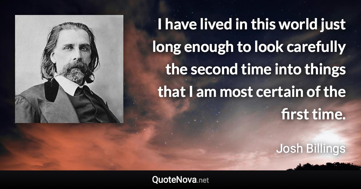 I have lived in this world just long enough to look carefully the second time into things that I am most certain of the first time. - Josh Billings quote