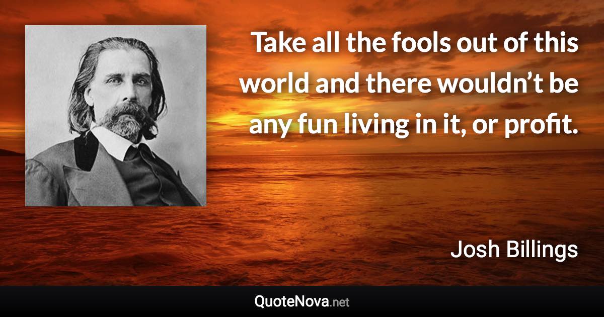 Take all the fools out of this world and there wouldn’t be any fun living in it, or profit. - Josh Billings quote