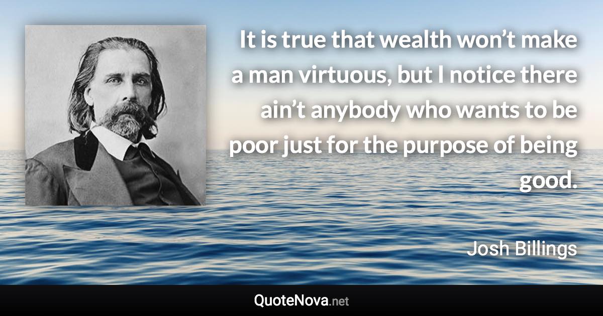 It is true that wealth won’t make a man virtuous, but I notice there ain’t anybody who wants to be poor just for the purpose of being good. - Josh Billings quote